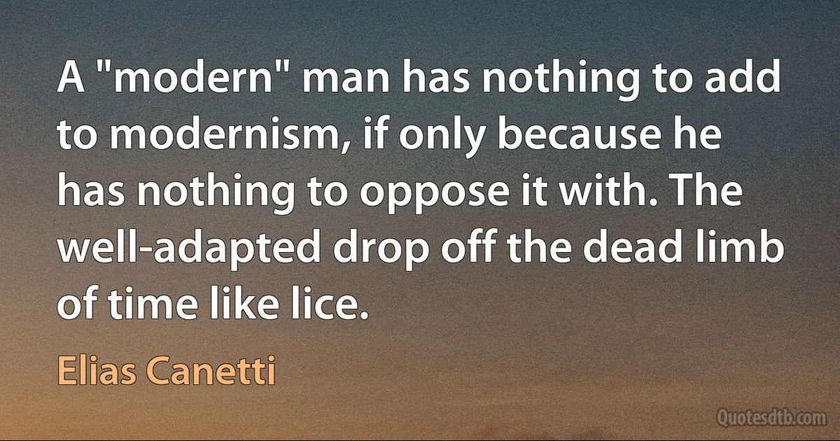 A "modern" man has nothing to add to modernism, if only because he has nothing to oppose it with. The well-adapted drop off the dead limb of time like lice. (Elias Canetti)