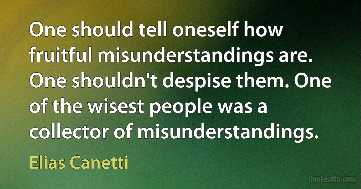 One should tell oneself how fruitful misunderstandings are. One shouldn't despise them. One of the wisest people was a collector of misunderstandings. (Elias Canetti)