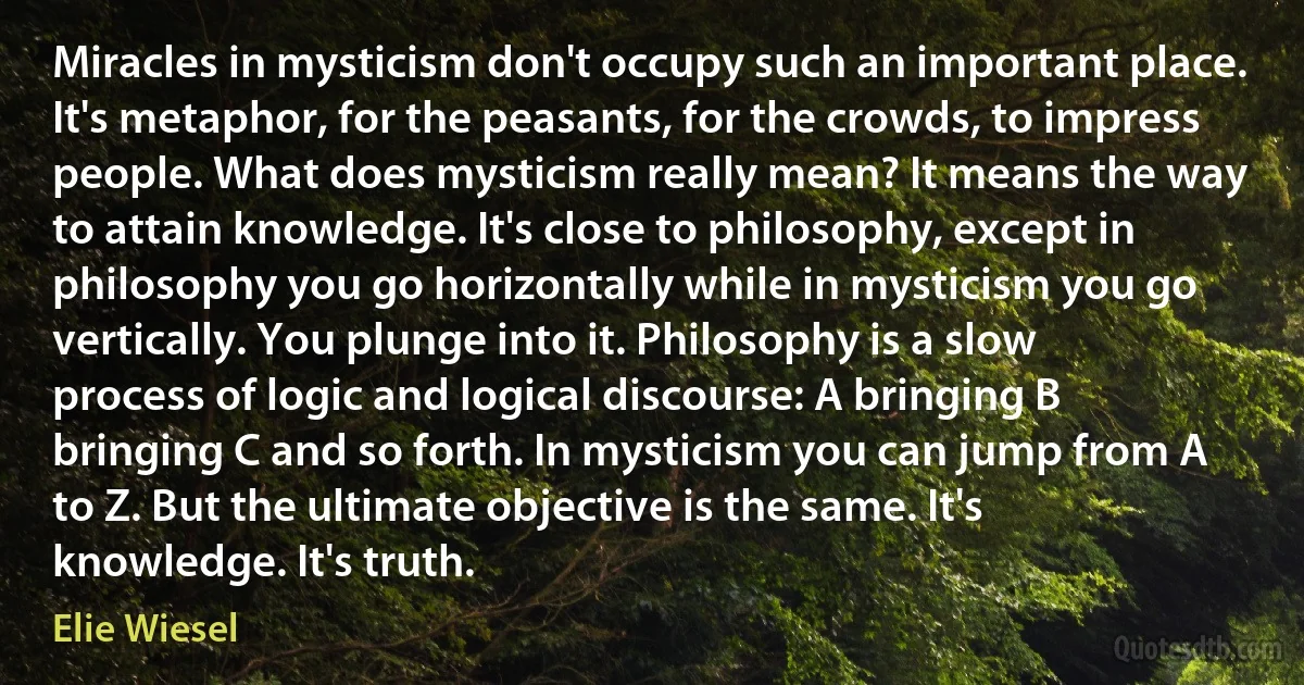 Miracles in mysticism don't occupy such an important place. It's metaphor, for the peasants, for the crowds, to impress people. What does mysticism really mean? It means the way to attain knowledge. It's close to philosophy, except in philosophy you go horizontally while in mysticism you go vertically. You plunge into it. Philosophy is a slow process of logic and logical discourse: A bringing B bringing C and so forth. In mysticism you can jump from A to Z. But the ultimate objective is the same. It's knowledge. It's truth. (Elie Wiesel)