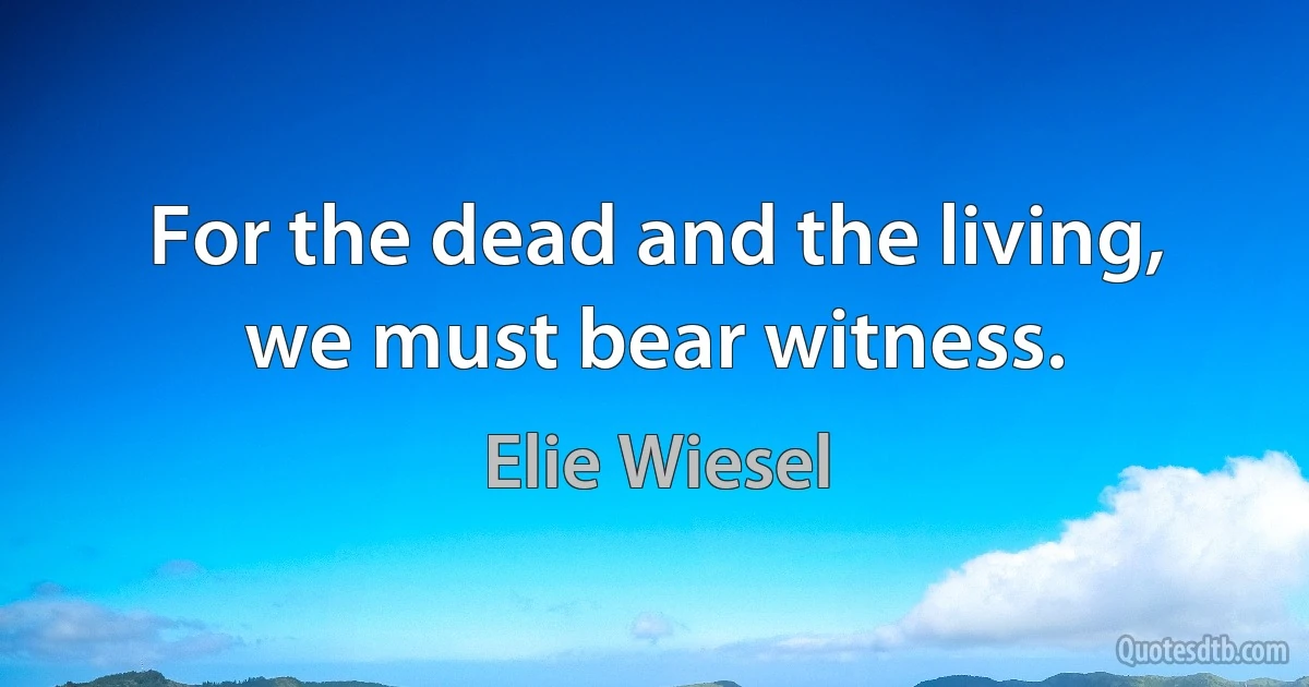 For the dead and the living, we must bear witness. (Elie Wiesel)