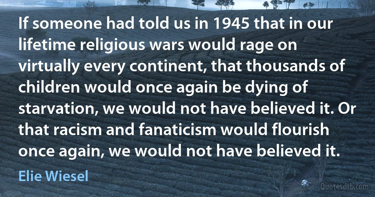 If someone had told us in 1945 that in our lifetime religious wars would rage on virtually every continent, that thousands of children would once again be dying of starvation, we would not have believed it. Or that racism and fanaticism would flourish once again, we would not have believed it. (Elie Wiesel)