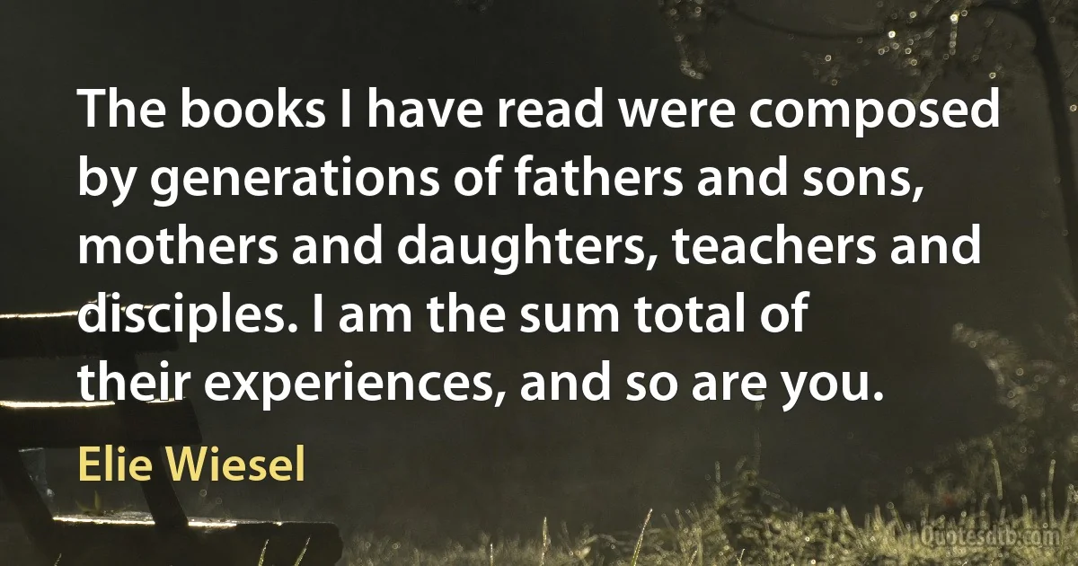 The books I have read were composed by generations of fathers and sons, mothers and daughters, teachers and disciples. I am the sum total of their experiences, and so are you. (Elie Wiesel)