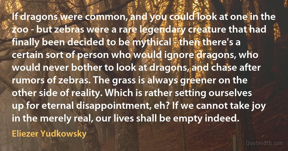 If dragons were common, and you could look at one in the zoo - but zebras were a rare legendary creature that had finally been decided to be mythical - then there's a certain sort of person who would ignore dragons, who would never bother to look at dragons, and chase after rumors of zebras. The grass is always greener on the other side of reality. Which is rather setting ourselves up for eternal disappointment, eh? If we cannot take joy in the merely real, our lives shall be empty indeed. (Eliezer Yudkowsky)