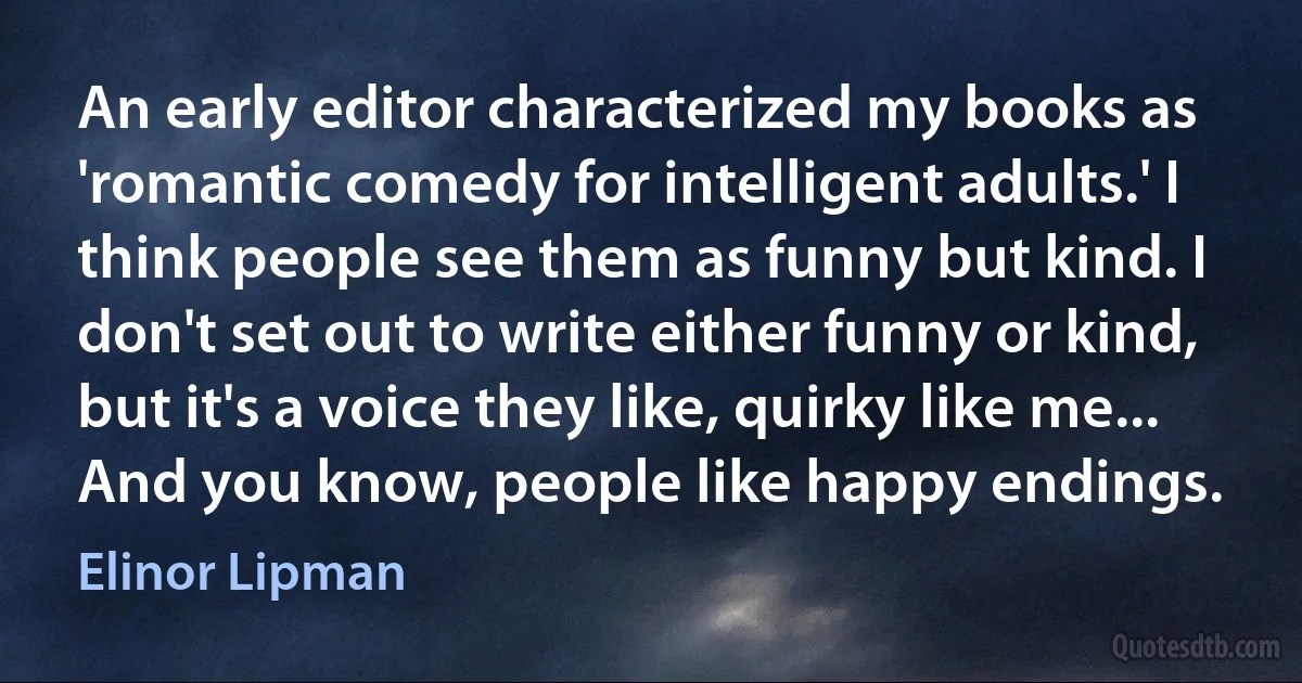 An early editor characterized my books as 'romantic comedy for intelligent adults.' I think people see them as funny but kind. I don't set out to write either funny or kind, but it's a voice they like, quirky like me... And you know, people like happy endings. (Elinor Lipman)