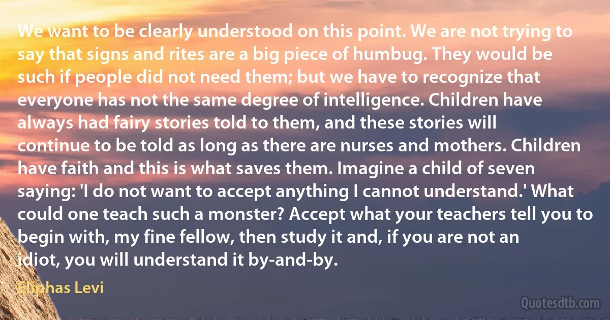 We want to be clearly understood on this point. We are not trying to say that signs and rites are a big piece of humbug. They would be such if people did not need them; but we have to recognize that everyone has not the same degree of intelligence. Children have always had fairy stories told to them, and these stories will continue to be told as long as there are nurses and mothers. Children have faith and this is what saves them. Imagine a child of seven saying: 'I do not want to accept anything I cannot understand.' What could one teach such a monster? Accept what your teachers tell you to begin with, my fine fellow, then study it and, if you are not an idiot, you will understand it by-and-by. (Eliphas Levi)