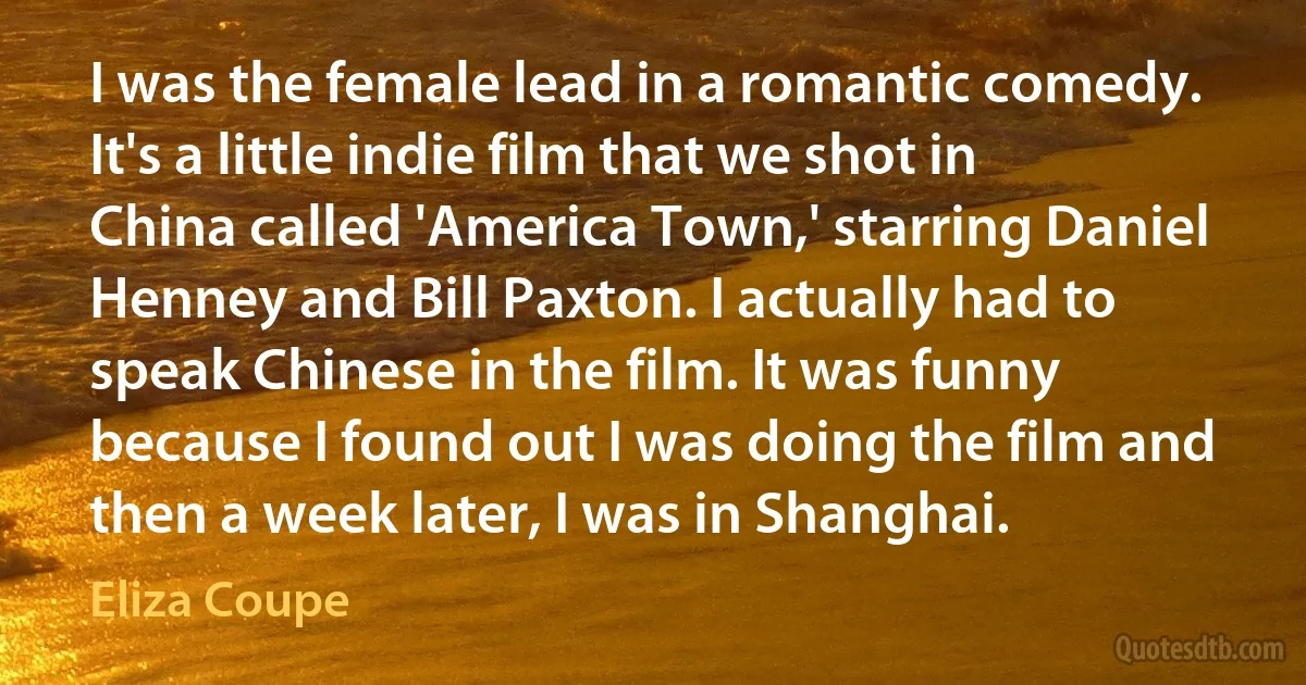 I was the female lead in a romantic comedy. It's a little indie film that we shot in China called 'America Town,' starring Daniel Henney and Bill Paxton. I actually had to speak Chinese in the film. It was funny because I found out I was doing the film and then a week later, I was in Shanghai. (Eliza Coupe)