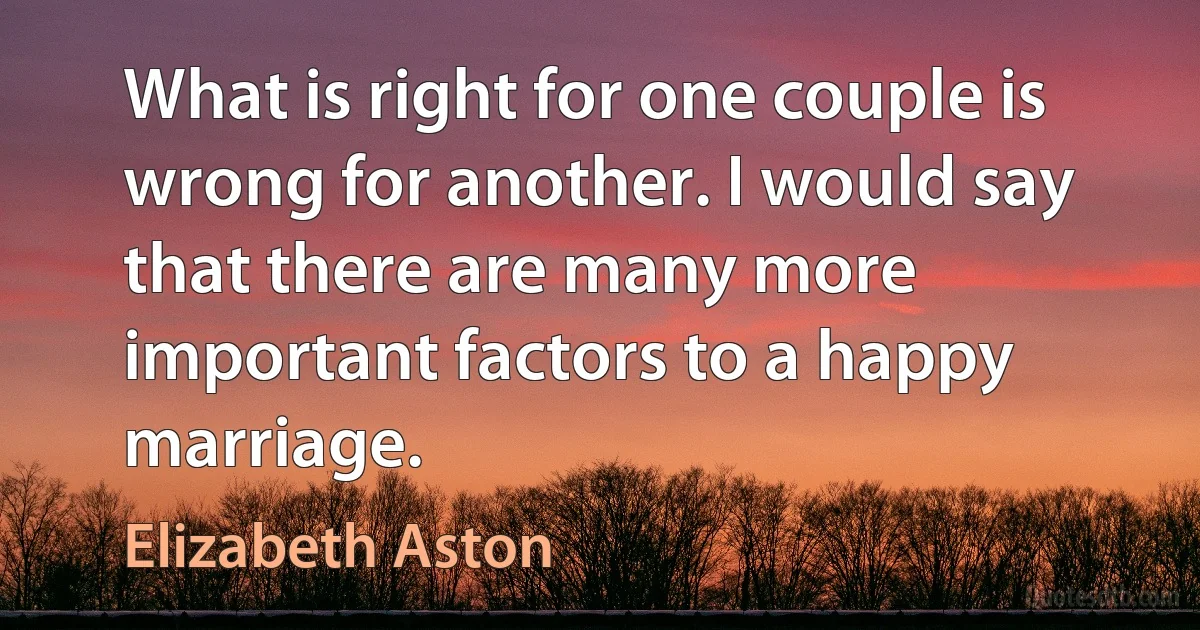 What is right for one couple is wrong for another. I would say that there are many more important factors to a happy marriage. (Elizabeth Aston)