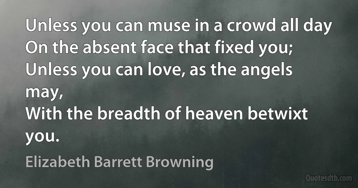 Unless you can muse in a crowd all day
On the absent face that fixed you;
Unless you can love, as the angels may,
With the breadth of heaven betwixt you. (Elizabeth Barrett Browning)