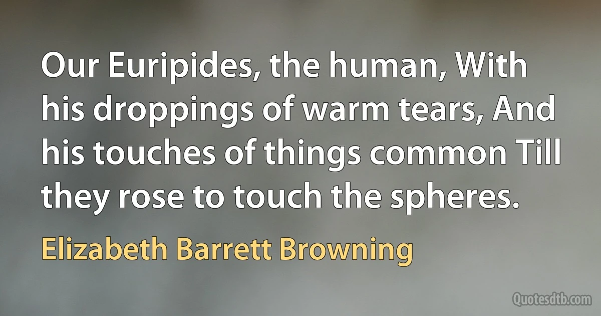 Our Euripides, the human, With his droppings of warm tears, And his touches of things common Till they rose to touch the spheres. (Elizabeth Barrett Browning)