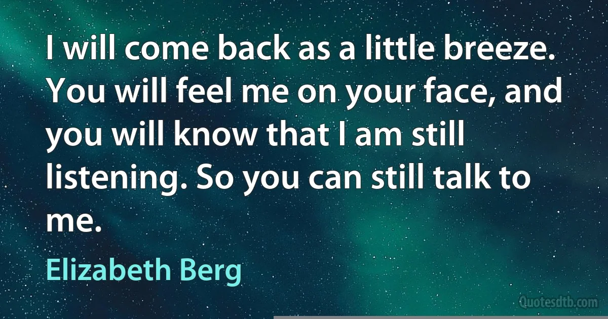 I will come back as a little breeze. You will feel me on your face, and you will know that I am still listening. So you can still talk to me. (Elizabeth Berg)