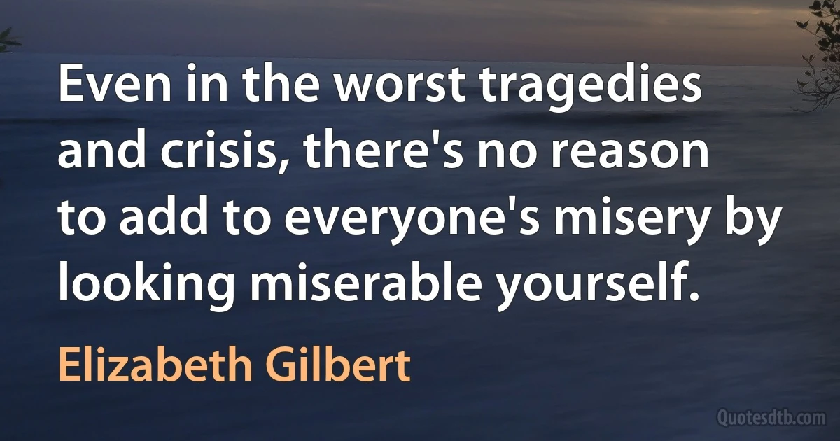 Even in the worst tragedies and crisis, there's no reason to add to everyone's misery by looking miserable yourself. (Elizabeth Gilbert)