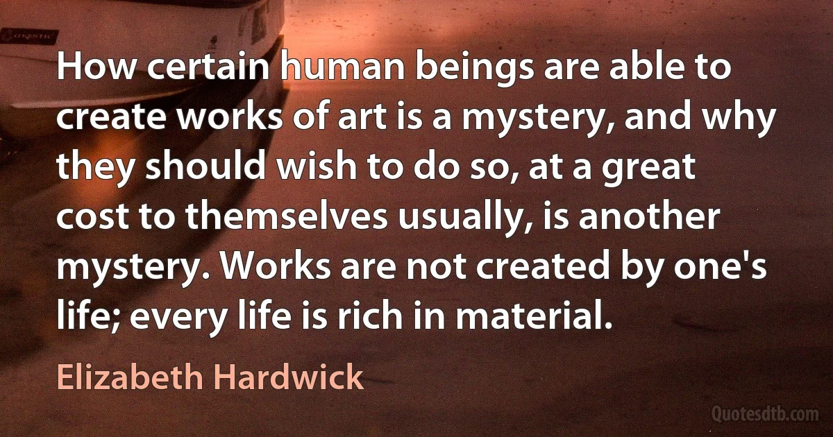 How certain human beings are able to create works of art is a mystery, and why they should wish to do so, at a great cost to themselves usually, is another mystery. Works are not created by one's life; every life is rich in material. (Elizabeth Hardwick)