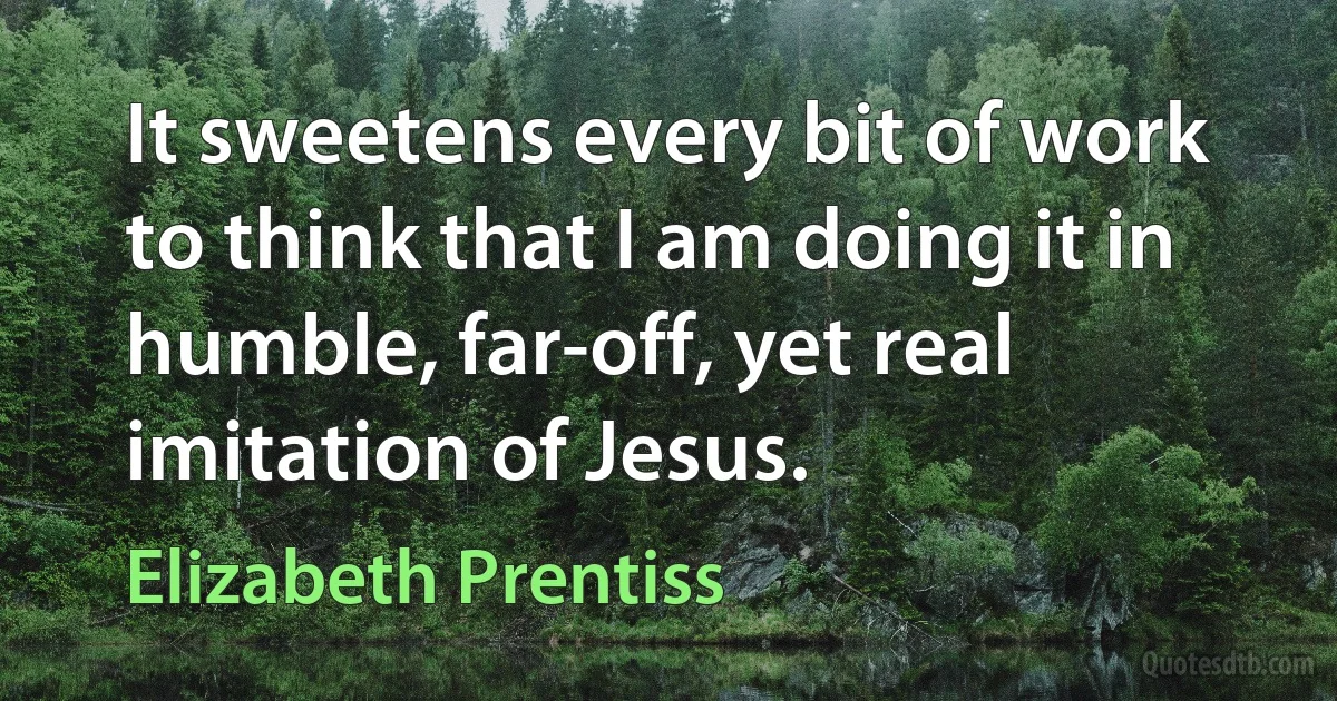 It sweetens every bit of work to think that I am doing it in humble, far-off, yet real imitation of Jesus. (Elizabeth Prentiss)