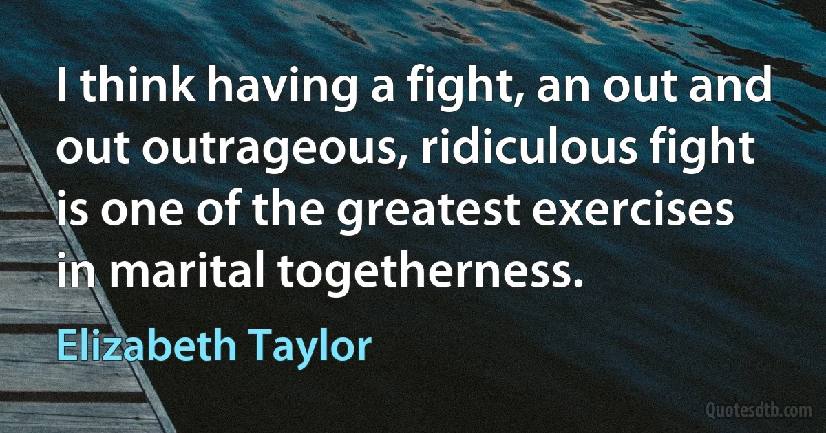 I think having a fight, an out and out outrageous, ridiculous fight is one of the greatest exercises in marital togetherness. (Elizabeth Taylor)