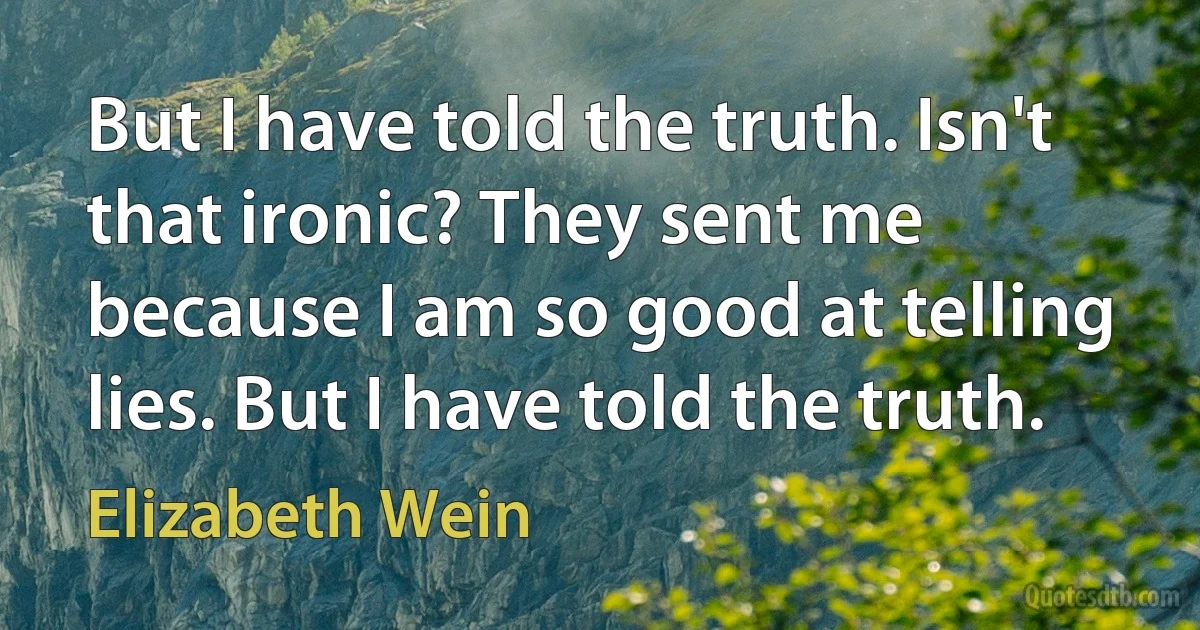 But I have told the truth. Isn't that ironic? They sent me because I am so good at telling lies. But I have told the truth. (Elizabeth Wein)