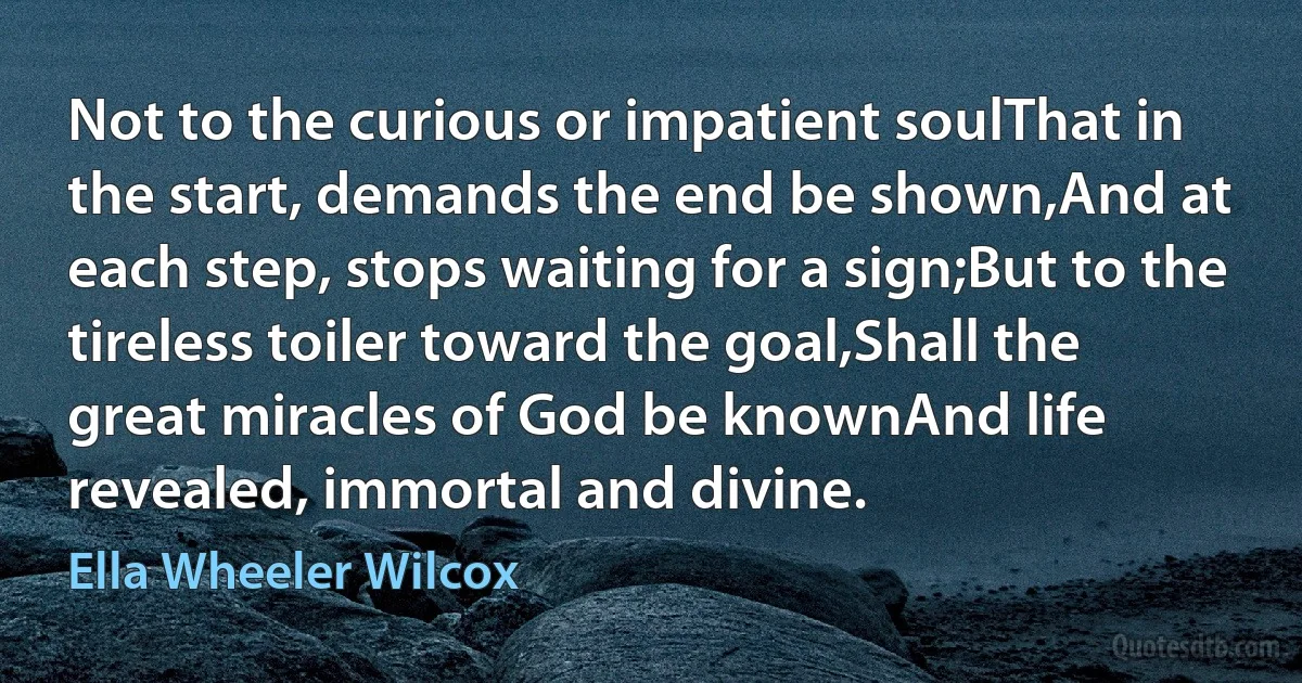 Not to the curious or impatient soulThat in the start, demands the end be shown,And at each step, stops waiting for a sign;But to the tireless toiler toward the goal,Shall the great miracles of God be knownAnd life revealed, immortal and divine. (Ella Wheeler Wilcox)