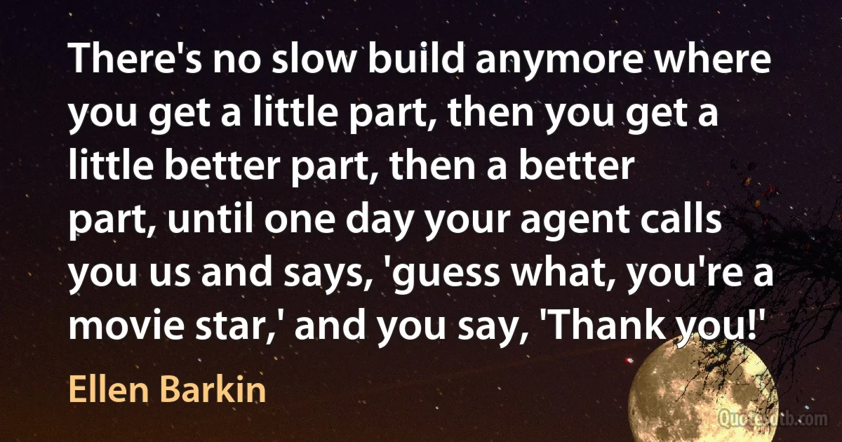 There's no slow build anymore where you get a little part, then you get a little better part, then a better part, until one day your agent calls you us and says, 'guess what, you're a movie star,' and you say, 'Thank you!' (Ellen Barkin)