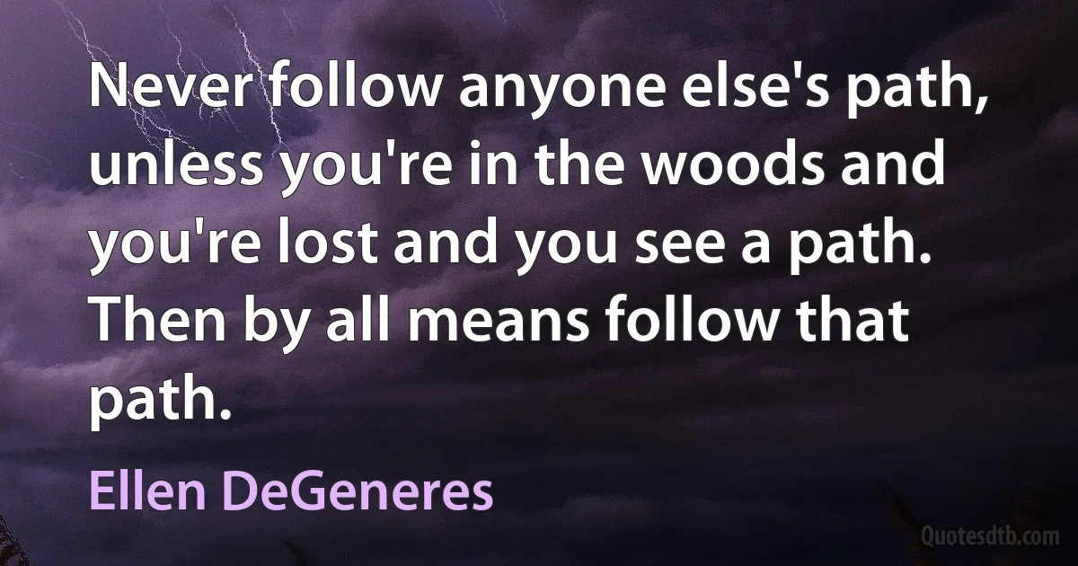 Never follow anyone else's path, unless you're in the woods and you're lost and you see a path. Then by all means follow that path. (Ellen DeGeneres)