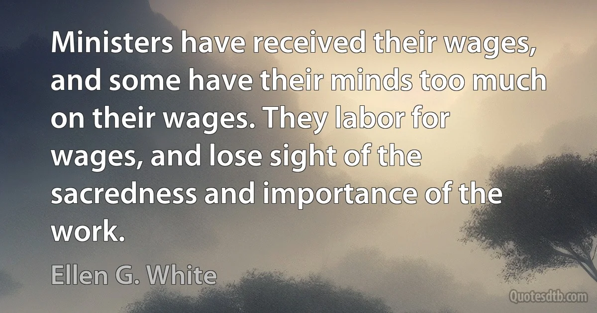 Ministers have received their wages, and some have their minds too much on their wages. They labor for wages, and lose sight of the sacredness and importance of the work. (Ellen G. White)