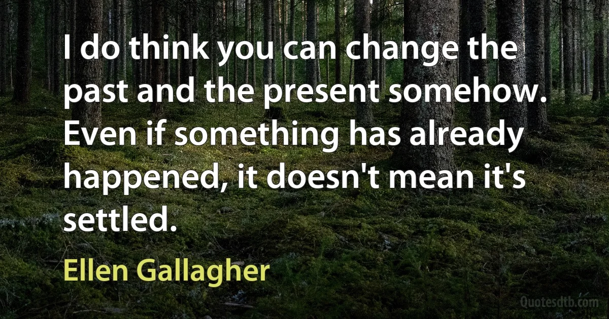 I do think you can change the past and the present somehow. Even if something has already happened, it doesn't mean it's settled. (Ellen Gallagher)