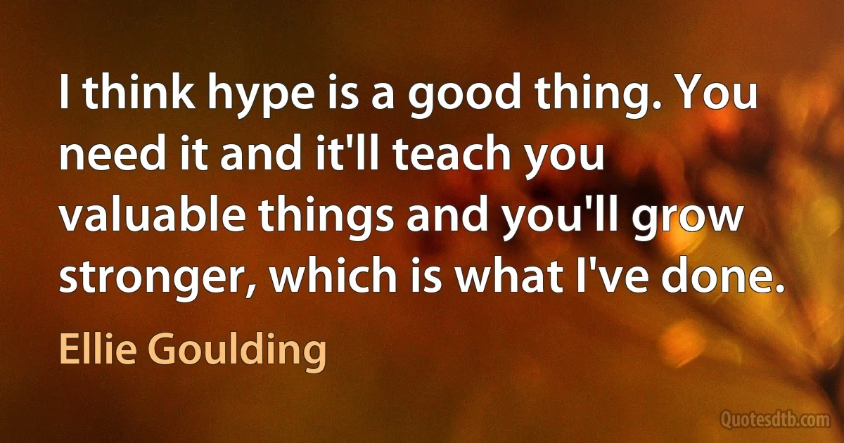 I think hype is a good thing. You need it and it'll teach you valuable things and you'll grow stronger, which is what I've done. (Ellie Goulding)