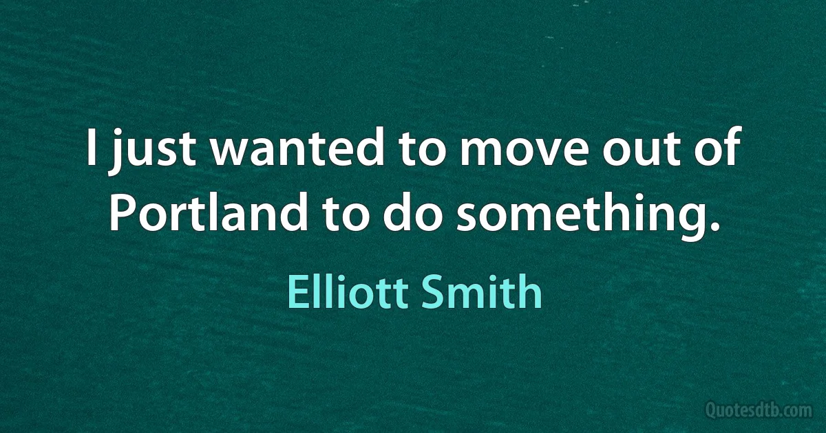 I just wanted to move out of Portland to do something. (Elliott Smith)