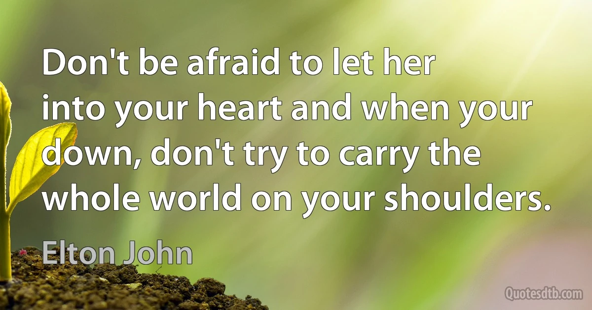 Don't be afraid to let her into your heart and when your down, don't try to carry the whole world on your shoulders. (Elton John)