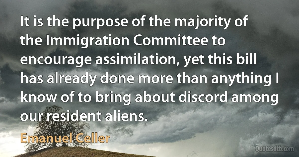 It is the purpose of the majority of the Immigration Committee to encourage assimilation, yet this bill has already done more than anything I know of to bring about discord among our resident aliens. (Emanuel Celler)