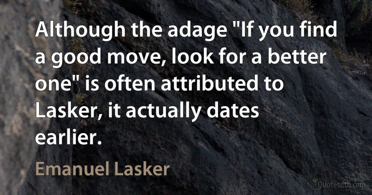 Although the adage "If you find a good move, look for a better one" is often attributed to Lasker, it actually dates earlier. (Emanuel Lasker)