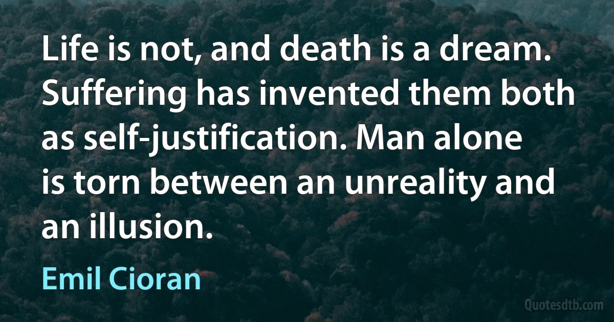 Life is not, and death is a dream. Suffering has invented them both as self-justification. Man alone is torn between an unreality and an illusion. (Emil Cioran)