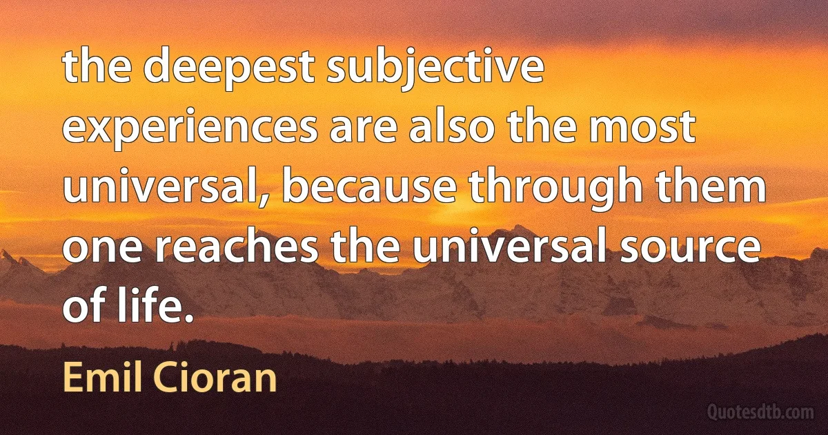 the deepest subjective experiences are also the most universal, because through them one reaches the universal source of life. (Emil Cioran)