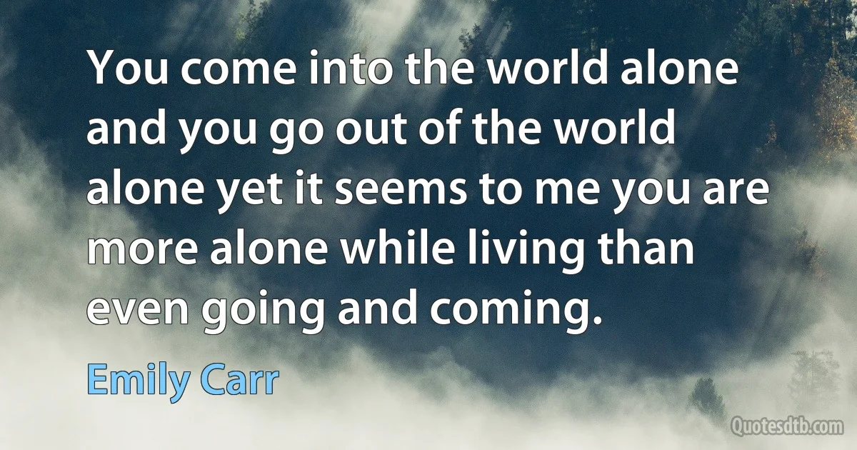 You come into the world alone and you go out of the world alone yet it seems to me you are more alone while living than even going and coming. (Emily Carr)