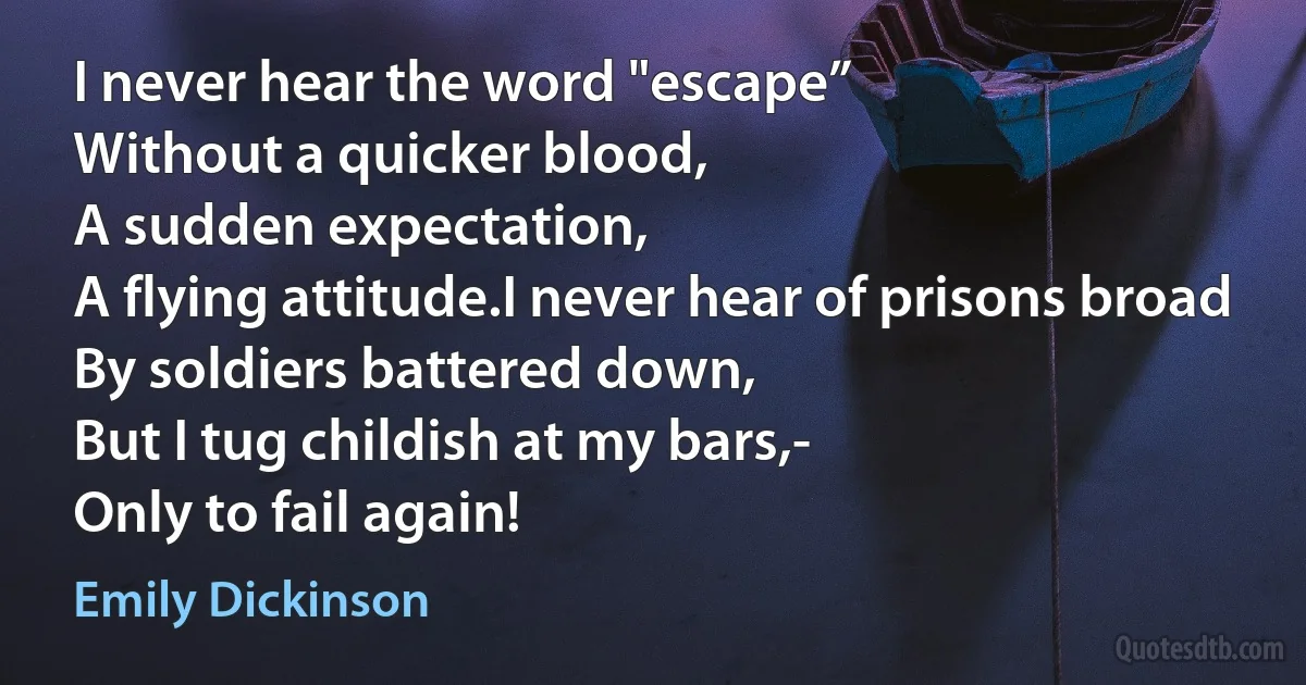 I never hear the word "escape”
Without a quicker blood,
A sudden expectation,
A flying attitude.I never hear of prisons broad
By soldiers battered down,
But I tug childish at my bars,-
Only to fail again! (Emily Dickinson)