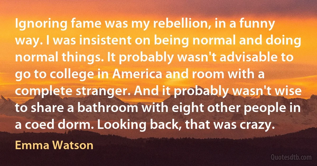 Ignoring fame was my rebellion, in a funny way. I was insistent on being normal and doing normal things. It probably wasn't advisable to go to college in America and room with a complete stranger. And it probably wasn't wise to share a bathroom with eight other people in a coed dorm. Looking back, that was crazy. (Emma Watson)