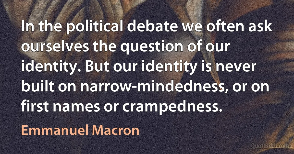 In the political debate we often ask ourselves the question of our identity. But our identity is never built on narrow-mindedness, or on first names or crampedness. (Emmanuel Macron)