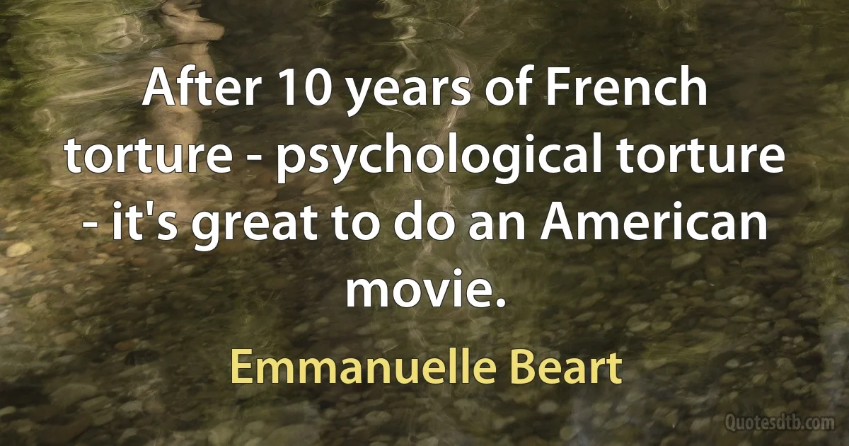 After 10 years of French torture - psychological torture - it's great to do an American movie. (Emmanuelle Beart)