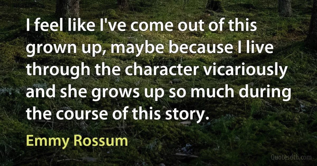 I feel like I've come out of this grown up, maybe because I live through the character vicariously and she grows up so much during the course of this story. (Emmy Rossum)