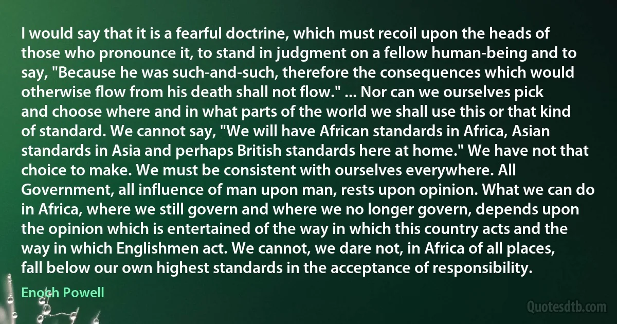 I would say that it is a fearful doctrine, which must recoil upon the heads of those who pronounce it, to stand in judgment on a fellow human-being and to say, "Because he was such-and-such, therefore the consequences which would otherwise flow from his death shall not flow." ... Nor can we ourselves pick and choose where and in what parts of the world we shall use this or that kind of standard. We cannot say, "We will have African standards in Africa, Asian standards in Asia and perhaps British standards here at home." We have not that choice to make. We must be consistent with ourselves everywhere. All Government, all influence of man upon man, rests upon opinion. What we can do in Africa, where we still govern and where we no longer govern, depends upon the opinion which is entertained of the way in which this country acts and the way in which Englishmen act. We cannot, we dare not, in Africa of all places, fall below our own highest standards in the acceptance of responsibility. (Enoch Powell)