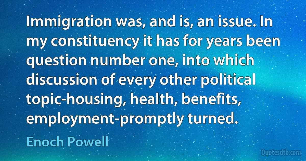 Immigration was, and is, an issue. In my constituency it has for years been question number one, into which discussion of every other political topic-housing, health, benefits, employment-promptly turned. (Enoch Powell)