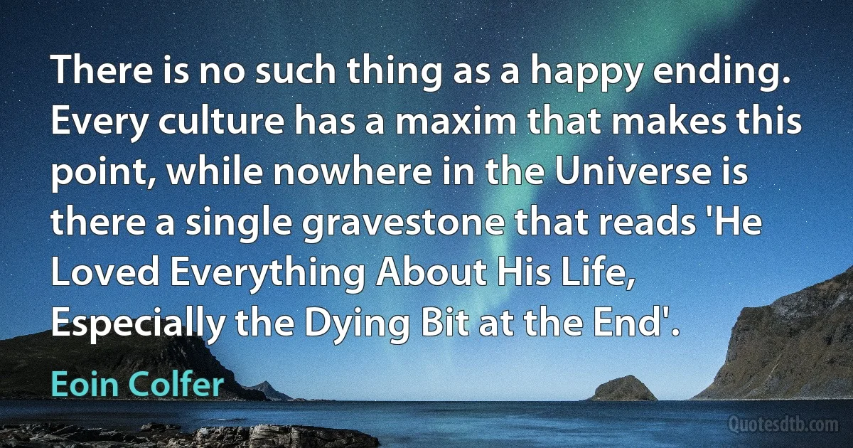 There is no such thing as a happy ending. Every culture has a maxim that makes this point, while nowhere in the Universe is there a single gravestone that reads 'He Loved Everything About His Life, Especially the Dying Bit at the End'. (Eoin Colfer)