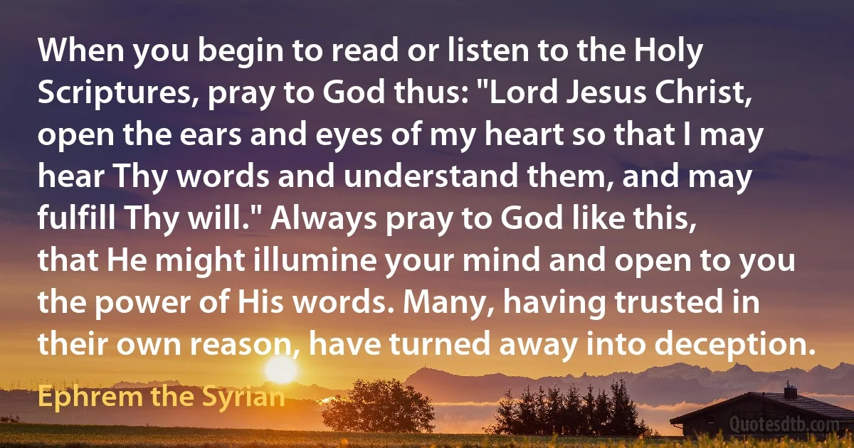 When you begin to read or listen to the Holy Scriptures, pray to God thus: "Lord Jesus Christ, open the ears and eyes of my heart so that I may hear Thy words and understand them, and may fulfill Thy will." Always pray to God like this, that He might illumine your mind and open to you the power of His words. Many, having trusted in their own reason, have turned away into deception. (Ephrem the Syrian)