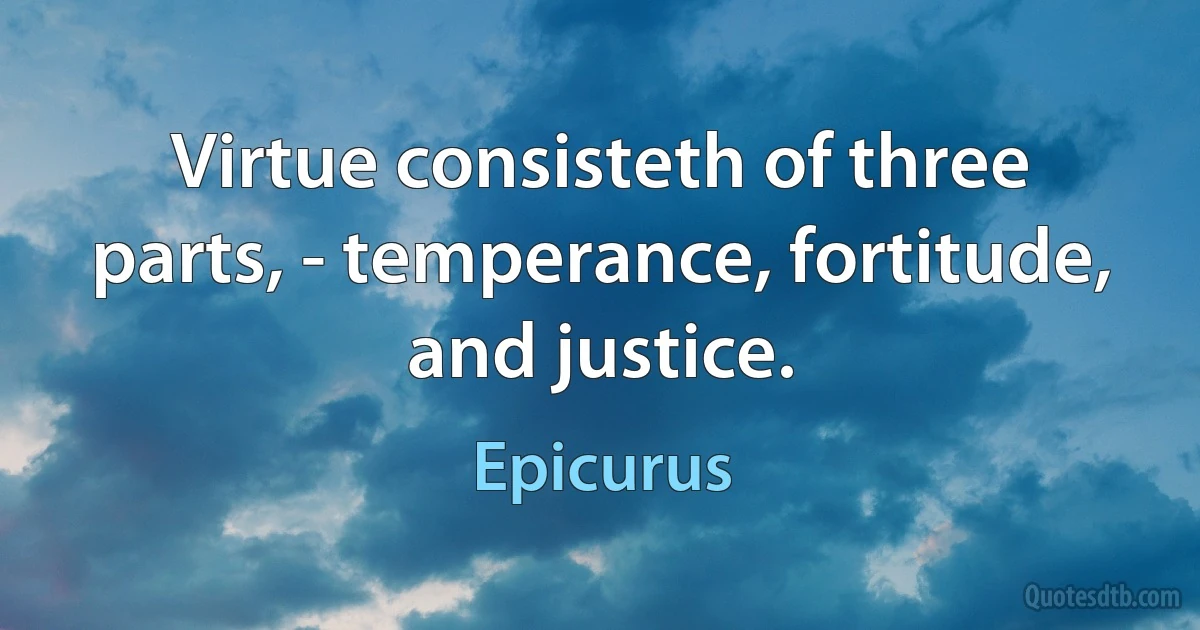 Virtue consisteth of three parts, - temperance, fortitude, and justice. (Epicurus)