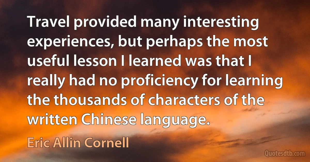 Travel provided many interesting experiences, but perhaps the most useful lesson I learned was that I really had no proficiency for learning the thousands of characters of the written Chinese language. (Eric Allin Cornell)