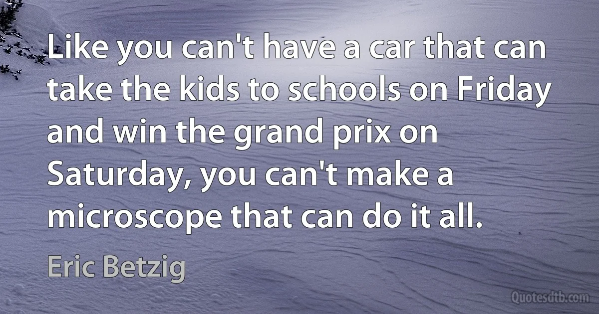 Like you can't have a car that can take the kids to schools on Friday and win the grand prix on Saturday, you can't make a microscope that can do it all. (Eric Betzig)