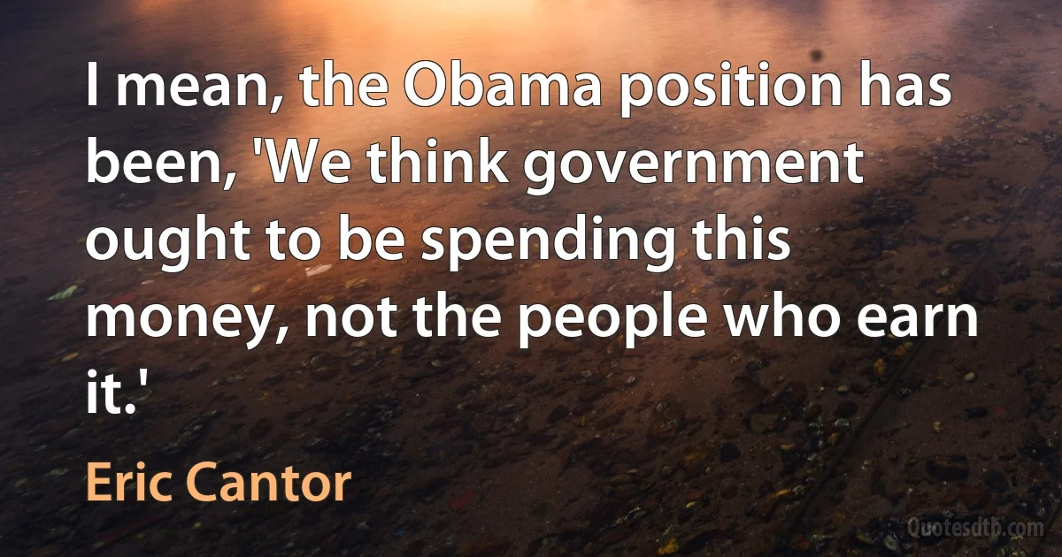 I mean, the Obama position has been, 'We think government ought to be spending this money, not the people who earn it.' (Eric Cantor)