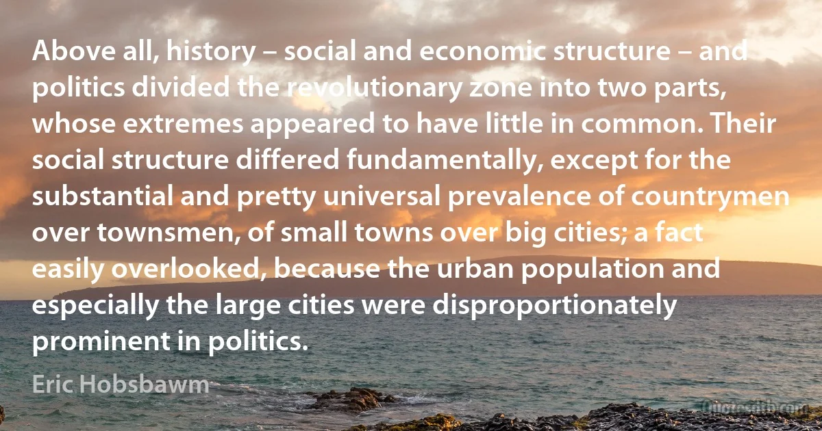 Above all, history – social and economic structure – and politics divided the revolutionary zone into two parts, whose extremes appeared to have little in common. Their social structure differed fundamentally, except for the substantial and pretty universal prevalence of countrymen over townsmen, of small towns over big cities; a fact easily overlooked, because the urban population and especially the large cities were disproportionately prominent in politics. (Eric Hobsbawm)