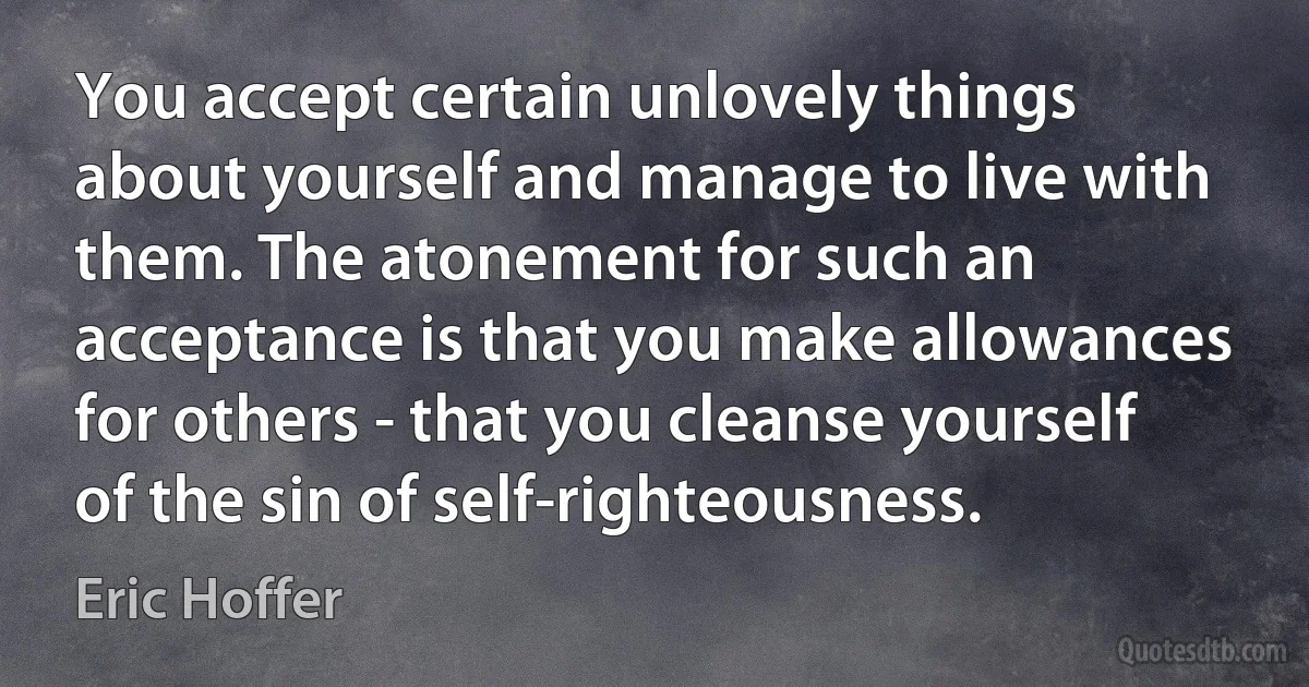 You accept certain unlovely things about yourself and manage to live with them. The atonement for such an acceptance is that you make allowances for others - that you cleanse yourself of the sin of self-righteousness. (Eric Hoffer)