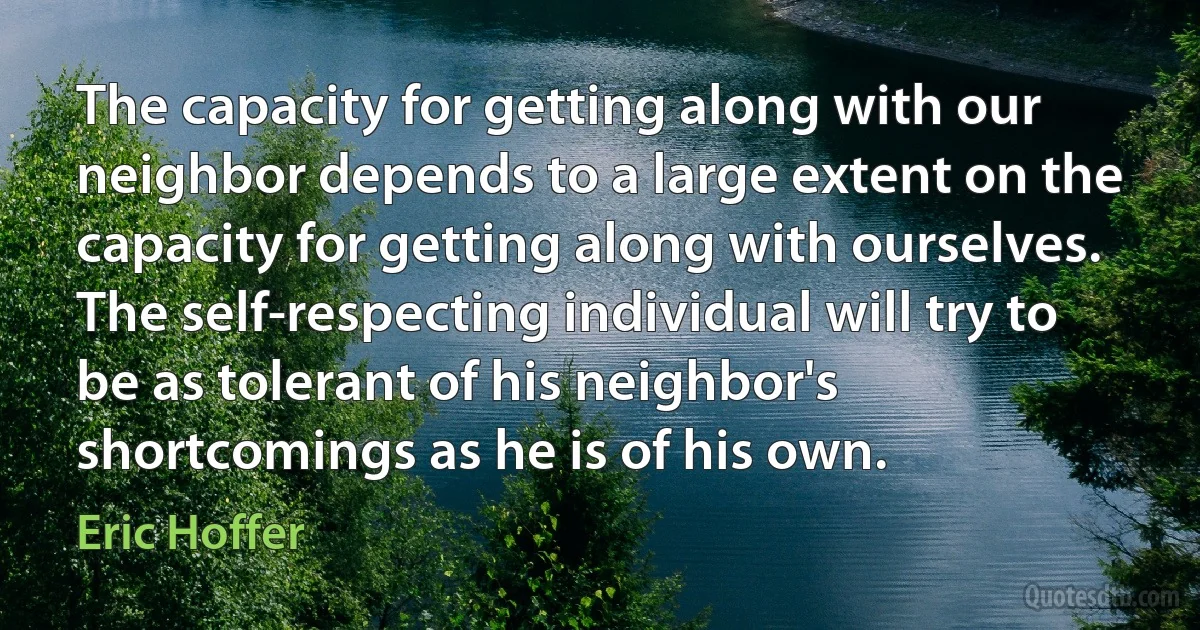 The capacity for getting along with our neighbor depends to a large extent on the capacity for getting along with ourselves. The self-respecting individual will try to be as tolerant of his neighbor's shortcomings as he is of his own. (Eric Hoffer)