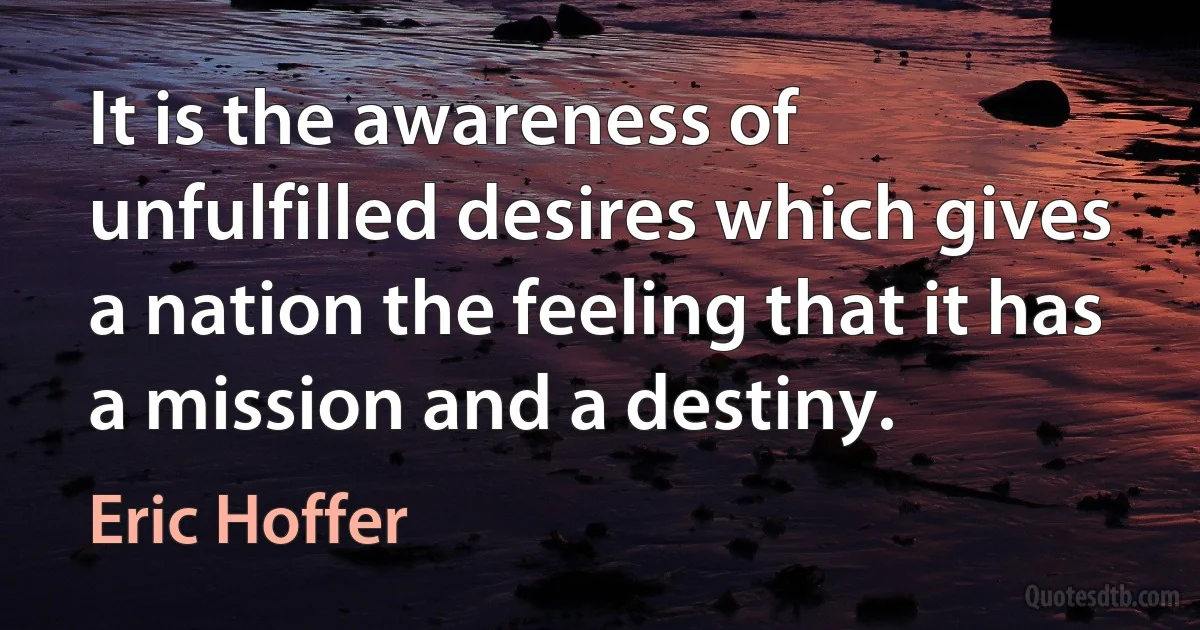 It is the awareness of unfulfilled desires which gives a nation the feeling that it has a mission and a destiny. (Eric Hoffer)