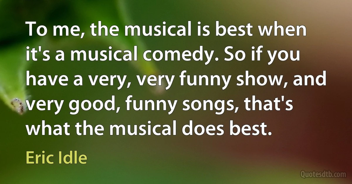 To me, the musical is best when it's a musical comedy. So if you have a very, very funny show, and very good, funny songs, that's what the musical does best. (Eric Idle)